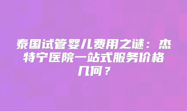 泰国试管婴儿费用之谜：杰特宁医院一站式服务价格几何？