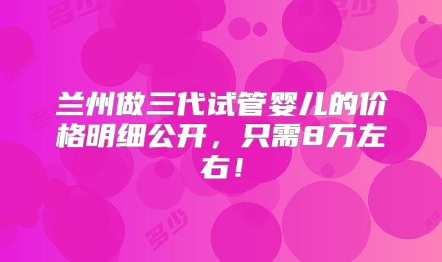 兰州做三代试管婴儿的价格明细公开,只需8万左右!