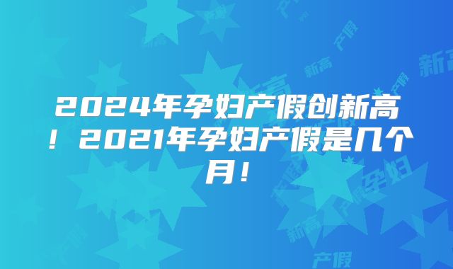 2024年孕妇产假创新高！2021年孕妇产假是几个月！
