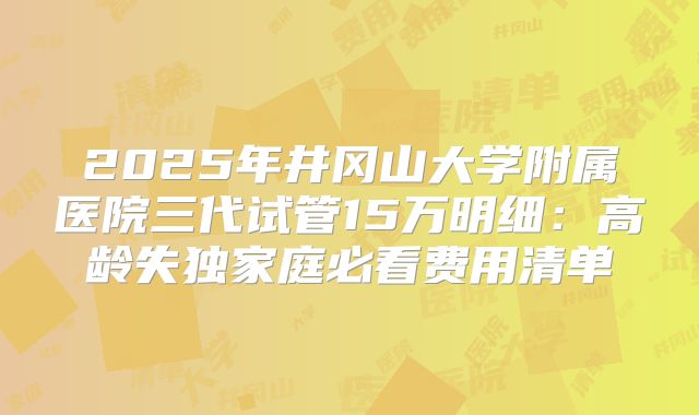 2025年井冈山大学附属医院三代试管15万明细:高龄失独家庭必看费用清单