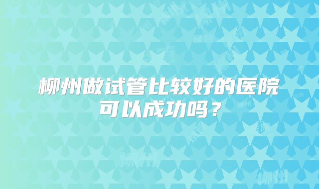 柳州做试管比较好的医院可以成功吗?