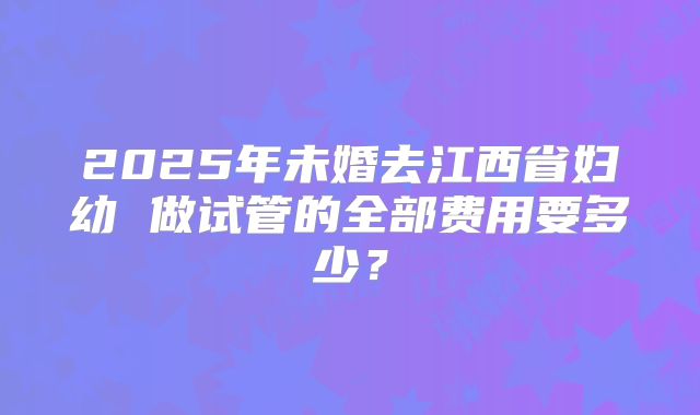 2025年未婚去江西省妇幼 做试管的全部费用要多少?