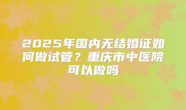 2025年国内无结婚证如何做试管？重庆市中医院可以做吗