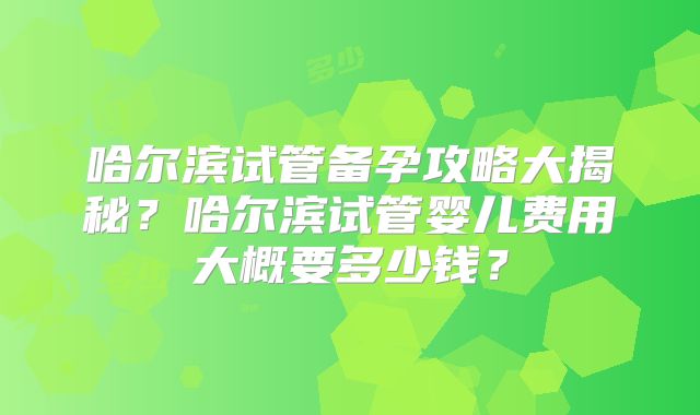 哈尔滨试管备孕攻略大揭秘？哈尔滨试管婴儿费用大概要多少钱？