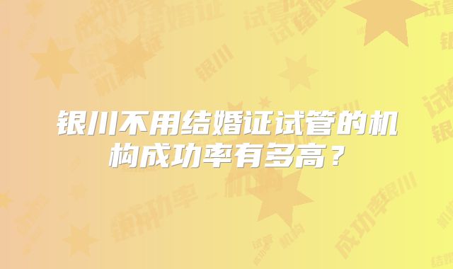 银川不用结婚证试管的机构成功率有多高？