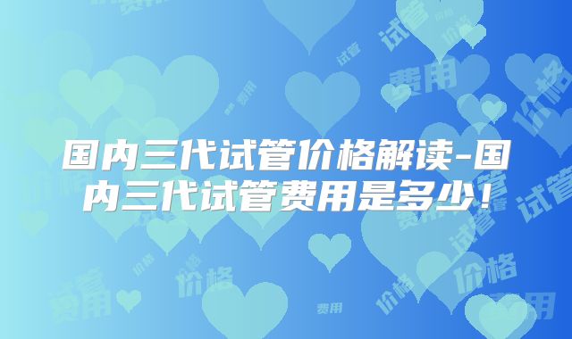 国内三代试管价格解读-国内三代试管费用是多少！