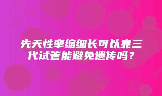 先天性挛缩细长可以靠三代试管能避免遗传吗?