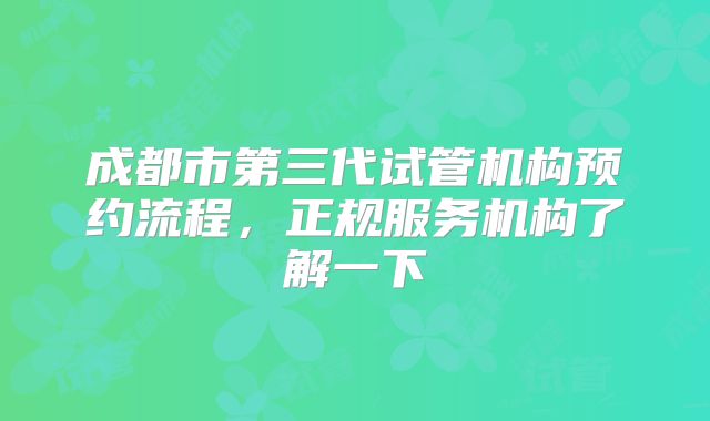 成都市第三代试管机构预约流程，正规服务机构了解一下