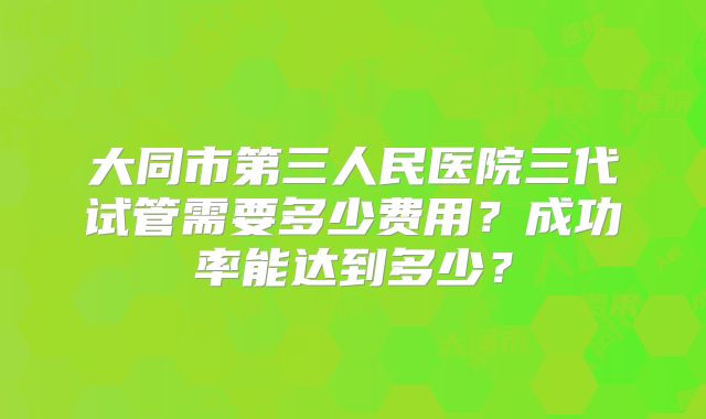 大同市第三人民医院三代试管需要多少费用？成功率能达到多少？