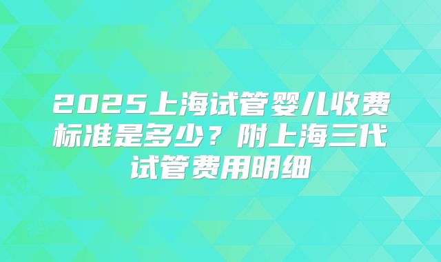 2025上海试管婴儿收费标准是多少？附上海三代试管费用明细