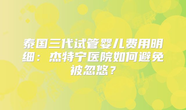 泰国三代试管婴儿费用明细：杰特宁医院如何避免被忽悠？