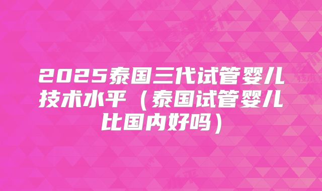2025泰国三代试管婴儿技术水平(泰国试管婴儿比国内好吗)