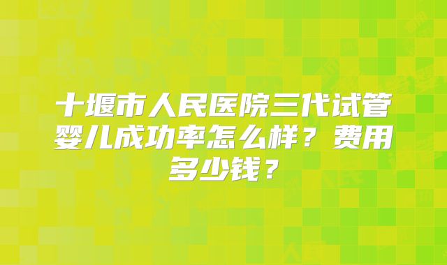 十堰市人民医院三代试管婴儿成功率怎么样？费用多少钱？