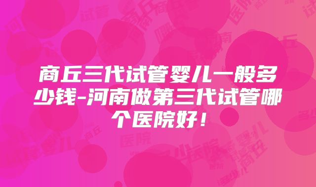 商丘三代试管婴儿一般多少钱-河南做第三代试管哪个医院好！