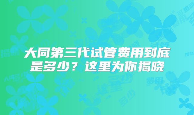 大同第三代试管费用到底是多少？这里为你揭晓