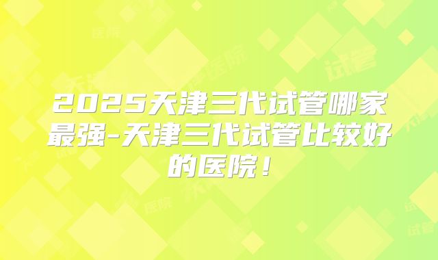 2025天津三代试管哪家最强-天津三代试管比较好的医院!