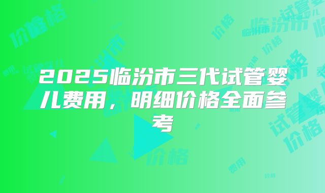 2025临汾市三代试管婴儿费用，明细价格全面参考