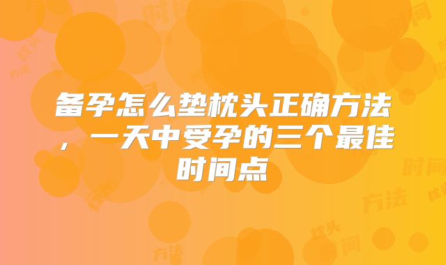 备孕怎么垫枕头正确方法,一天中受孕的三个最佳时间点