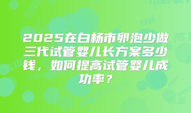 2025在白杨市卵泡少做三代试管婴儿长方案多少钱，如何提高试管婴儿成功率？