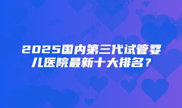 2025国内第三代试管婴儿医院最新十大排名？