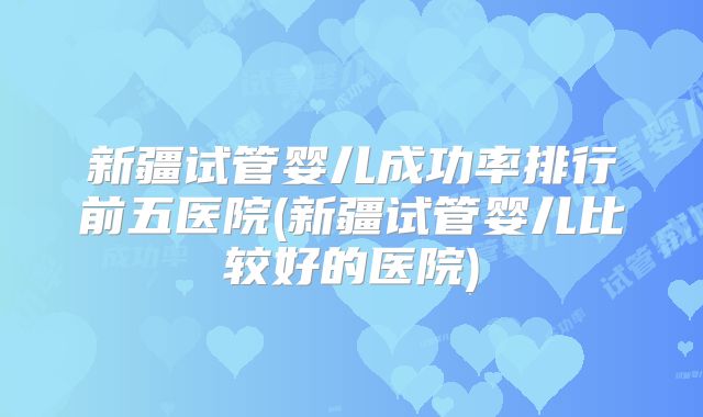 新疆试管婴儿成功率排行前五医院(新疆试管婴儿比较好的医院)