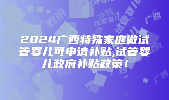 2024广西特殊家庭做试管婴儿可申请补贴,试管婴儿政府补贴政策！