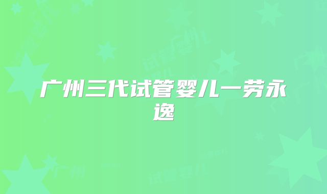 广州三代试管婴儿一劳永逸