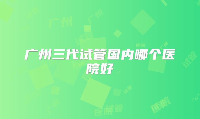 广州三代试管国内哪个医院好