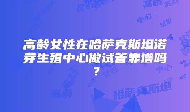 高龄女性在哈萨克斯坦诺芽生殖中心做试管靠谱吗？