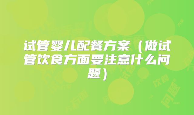 试管婴儿配餐方案(做试管饮食方面要注意什么问题)