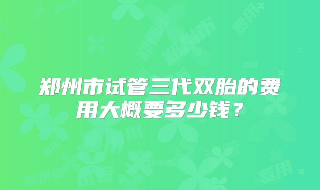 郑州市试管三代双胎的费用大概要多少钱？