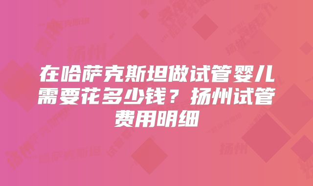 在哈萨克斯坦做试管婴儿需要花多少钱？扬州试管费用明细