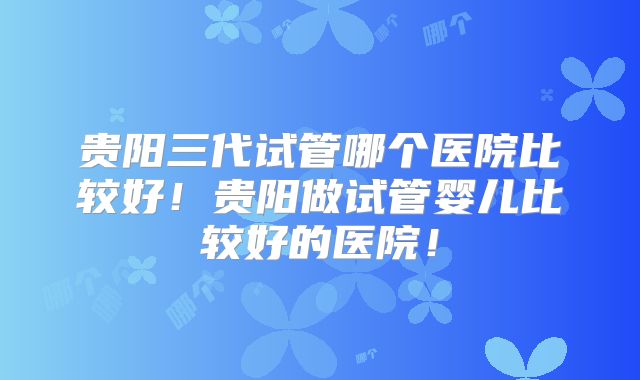 贵阳三代试管哪个医院比较好!贵阳做试管婴儿比较好的医院!