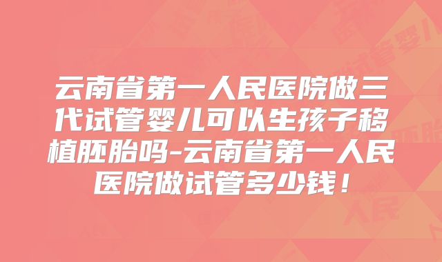 云南省第一人民医院做三代试管婴儿可以生孩子移植胚胎吗-云南省第一人民医院做试管多少钱！