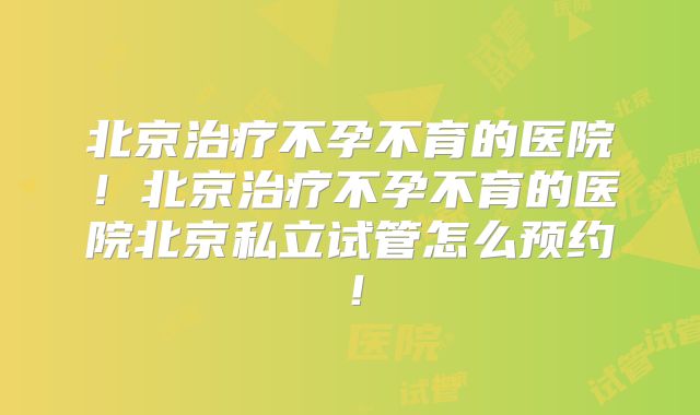 北京治疗不孕不育的医院！北京治疗不孕不育的医院北京私立试管怎么预约！