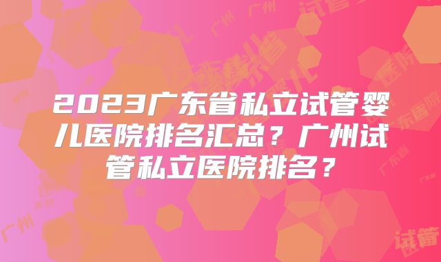 2023广东省私立试管婴儿医院排名汇总?广州试管私立医院排名?