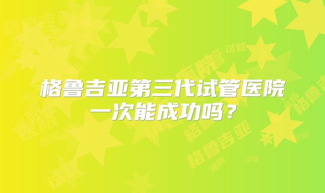 格鲁吉亚第三代试管医院一次能成功吗？
