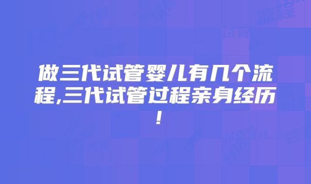做三代试管婴儿有几个流程,三代试管过程亲身经历！