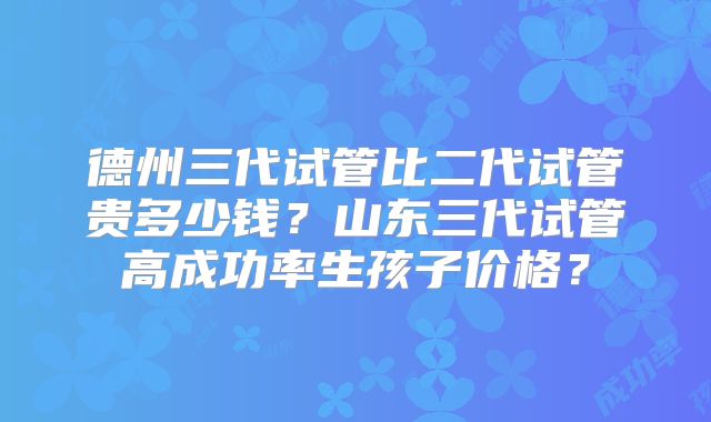 德州三代试管比二代试管贵多少钱？山东三代试管高成功率生孩子价格？