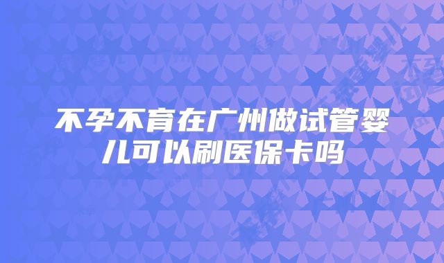 不孕不育在广州做试管婴儿可以刷医保卡吗
