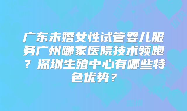 广东未婚女性试管婴儿服务广州哪家医院技术领跑？深圳生殖中心有哪些特色优势？