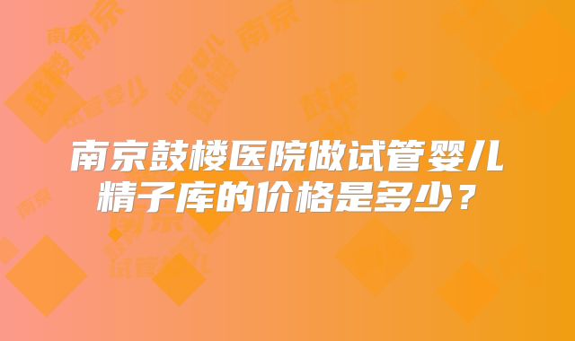 南京鼓楼医院做试管婴儿精子库的价格是多少？