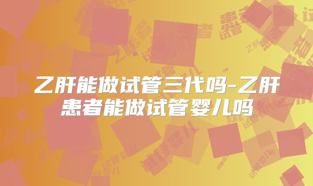 乙肝能做试管三代吗-乙肝患者能做试管婴儿吗