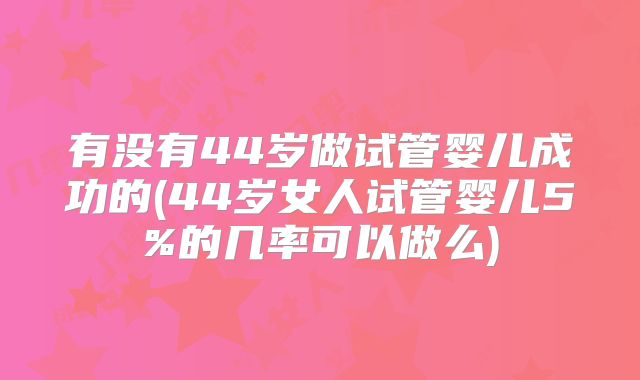 有没有44岁做试管婴儿成功的(44岁女人试管婴儿5%的几率可以做么)