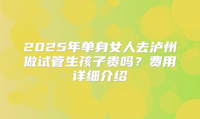 2025年单身女人去泸州做试管生孩子贵吗?费用详细介绍