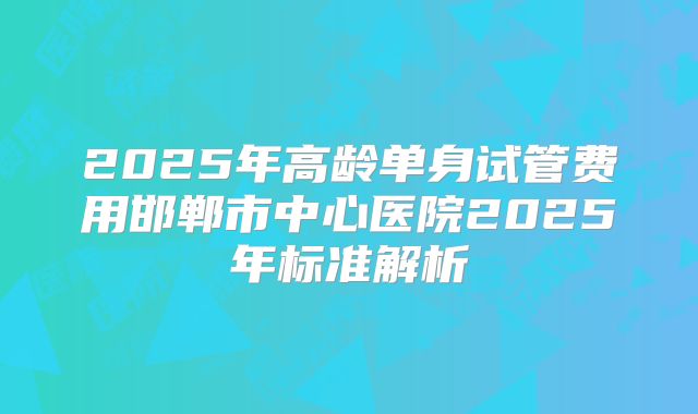 2025年高龄单身试管费用邯郸市中心医院2025年标准解析