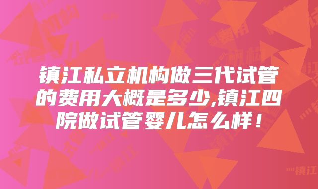 镇江私立机构做三代试管的费用大概是多少,镇江四院做试管婴儿怎么样！
