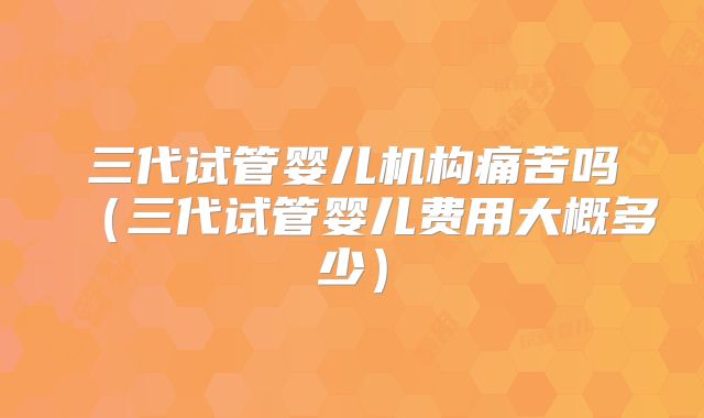 三代试管婴儿机构痛苦吗（三代试管婴儿费用大概多少）