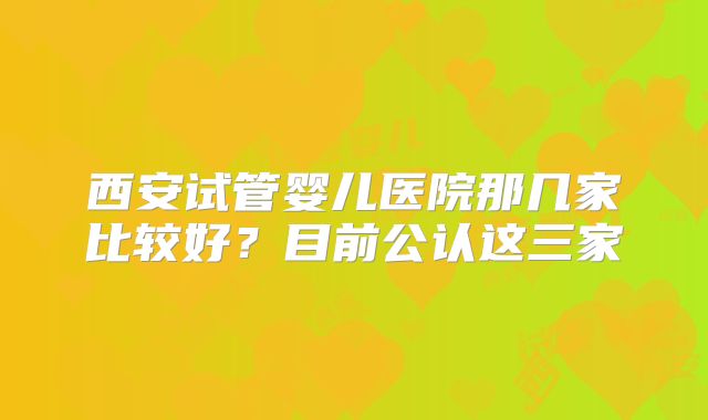 西安试管婴儿医院那几家比较好？目前公认这三家
