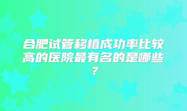 合肥试管移植成功率比较高的医院最有名的是哪些？